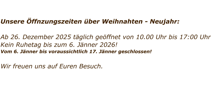 Unsere �ffnzungszeiten �ber Weihnahten - Neujahr:  Ab 26. Dezember 2025 t�glich ge�ffnet von 10.00 Uhr bis 17:00 Uhr Kein Ruhetag bis zum 6. J�nner 2026!  Vom 6. J�nner bis voraussichtlich 17. J�nner geschlossen!   Wir freuen uns auf Euren Besuch.
