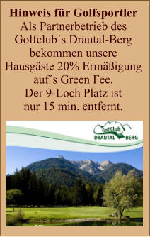 Hinweis für Golfsportler  Als Partnerbetrieb des  Golfclub´s Drautal-Berg  bekommen unsere  Hausgäste 20% Ermäßigung  auf´s Green Fee.  Der 9-Loch Platz ist  nur 15 min. entfernt.