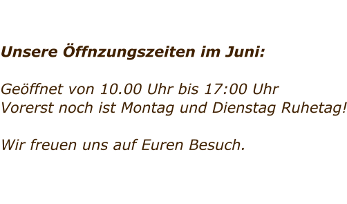 Unsere ffnzungszeiten im Juni:  Geffnet von 10.00 Uhr bis 17:00 Uhr Vorerst noch ist Montag und Dienstag Ruhetag!   Wir freuen uns auf Euren Besuch.