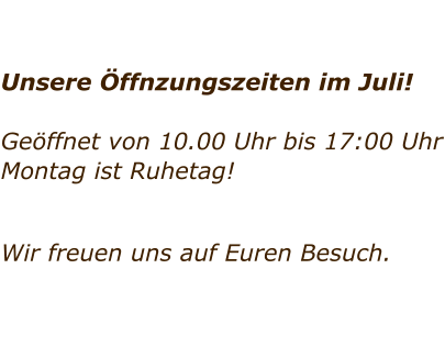 Unsere ffnzungszeiten im Juli!  Geffnet von 10.00 Uhr bis 17:00 Uhr Montag ist Ruhetag!     Wir freuen uns auf Euren Besuch.