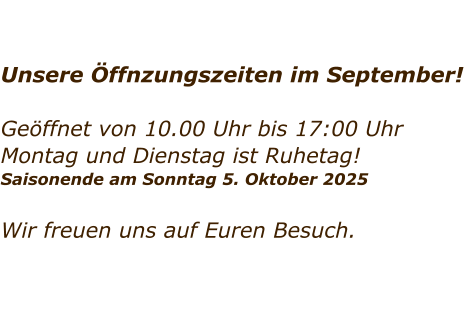 Unsere ffnzungszeiten im September!  Geffnet von 10.00 Uhr bis 17:00 Uhr Montag und Dienstag ist Ruhetag!  Saisonende am Sonntag 5. Oktober 2025   Wir freuen uns auf Euren Besuch.