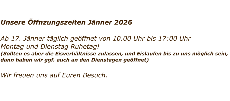 Unsere �ffnzungszeiten J�nner 2026  Ab 17. J�nner t�glich ge�ffnet von 10.00 Uhr bis 17:00 Uhr Montag und Dienstag Ruhetag!  (Sollten es aber die Eisverh�ltnisse zulassen, und Eislaufen bis zu uns m�glich sein,  dann haben wir ggf. auch an den Dienstagen ge�ffnet)    Wir freuen uns auf Euren Besuch.
